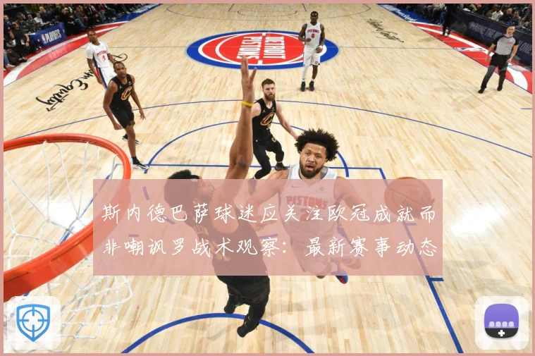斯内德巴萨球迷应关注欧冠成就而非嘲讽罗战术观察：最新赛事动态与深度分析