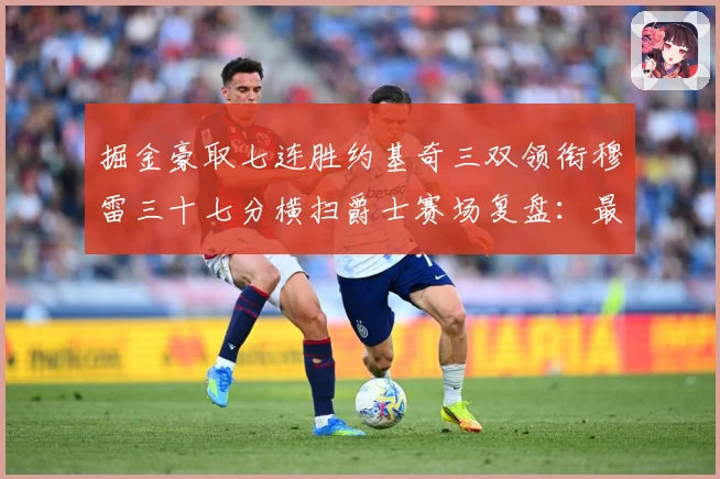 掘金豪取七连胜约基奇三双领衔穆雷三十七分横扫爵士赛场复盘：最新赛事动态与深度分析