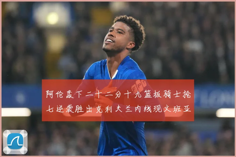 阿伦轰下二十二分十九篮板骑士抢七逆袭胜出克利夫兰内线现文班亚赛场复盘：最新赛事动态与深度分析