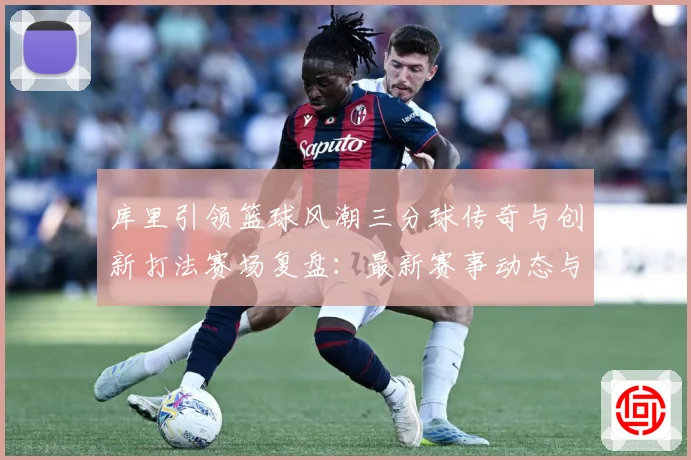 库里引领篮球风潮三分球传奇与创新打法赛场复盘：最新赛事动态与深度分析