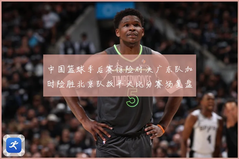 中国篮球季后赛惊险对决广东队加时险胜北京队扳平大比分赛场复盘：最新赛事动态与深度分析