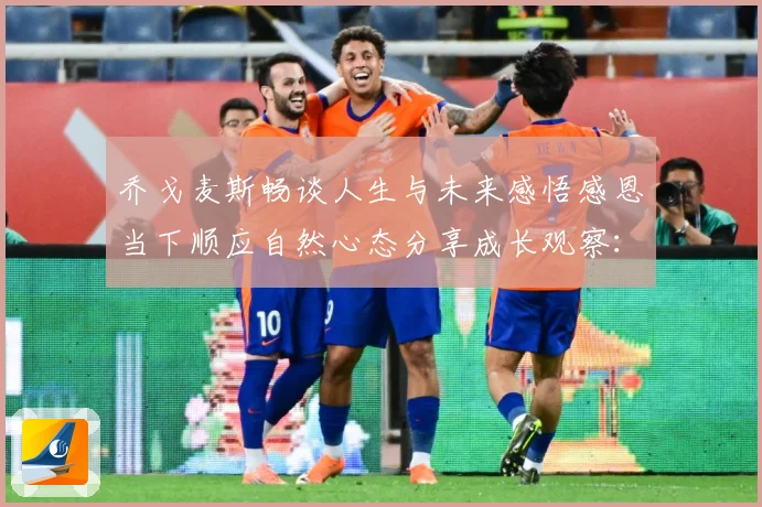 乔戈麦斯畅谈人生与未来感悟感恩当下顺应自然心态分享成长观察：最新赛事动态与深度分析
